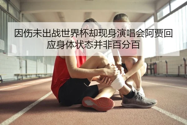 因伤未出战世界杯却现身演唱会阿贾回应身体状态并非百分百